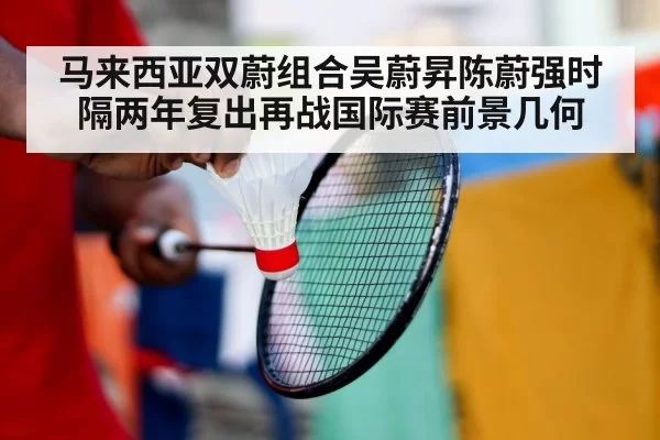 马来西亚双蔚组合吴蔚昇陈蔚强时隔两年复出再战国际赛前景几何